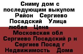 Сниму дом с последующим выкупом › Район ­ Сергиево Посадский › Улица ­ любая › Цена ­ 12 000 - Московская обл., Сергиево-Посадский р-н, Сергиев Посад г. Недвижимость » Дома, коттеджи, дачи аренда   . Московская обл.